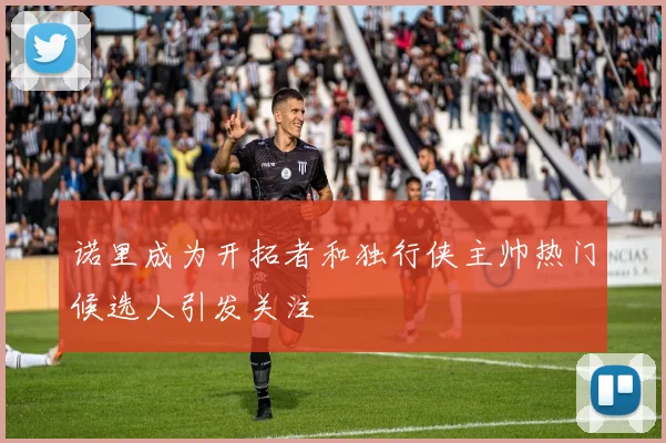 诺里成为开拓者和独行侠主帅热门候选人引发关注