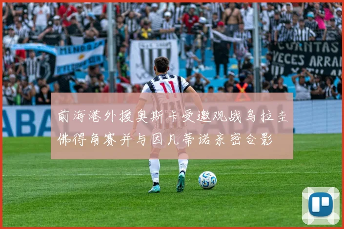 前海港外援奥斯卡受邀观战乌拉圭佛得角赛并与因凡蒂诺亲密合影