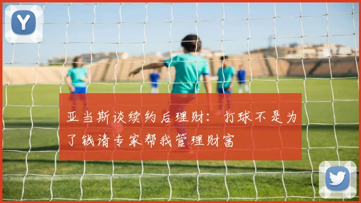 亚当斯谈续约后理财：打球不是为了钱请专家帮我管理财富