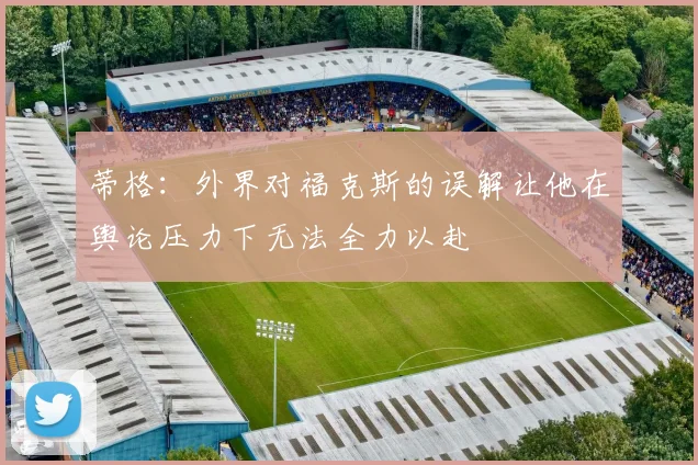 蒂格：外界对福克斯的误解让他在舆论压力下无法全力以赴