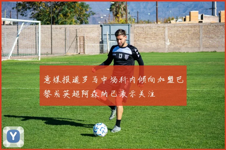 意媒报道罗马中场科内倾向加盟巴黎或英超阿森纳已表示关注