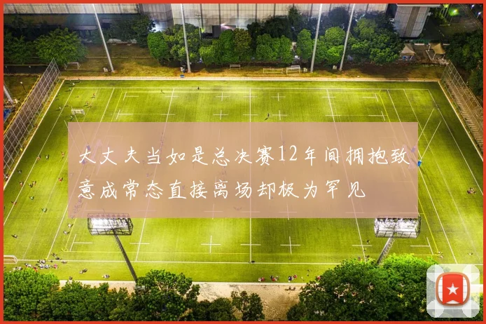 大丈夫当如是总决赛12年间拥抱致意成常态直接离场却极为罕见