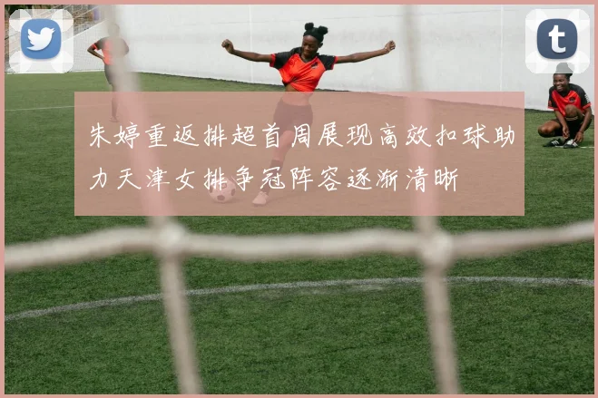 朱婷重返排超首周展现高效扣球助力天津女排争冠阵容逐渐清晰