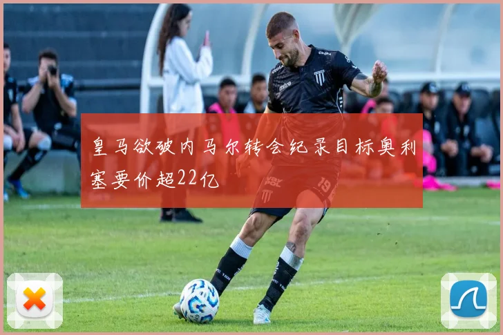 皇马欲破内马尔转会纪录目标奥利塞要价超22亿