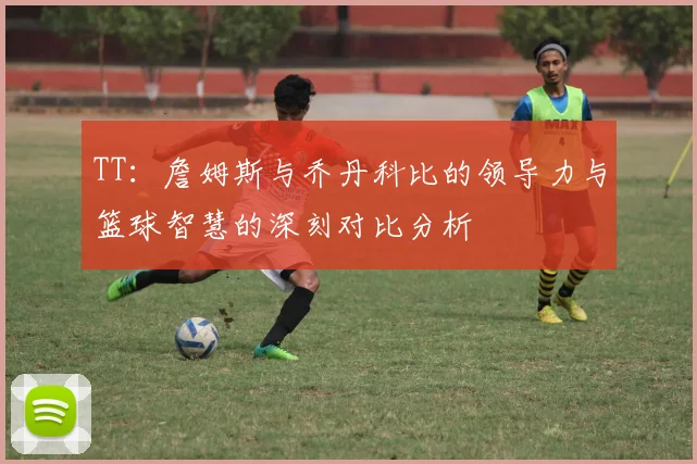 TT：詹姆斯与乔丹科比的领导力与篮球智慧的深刻对比分析