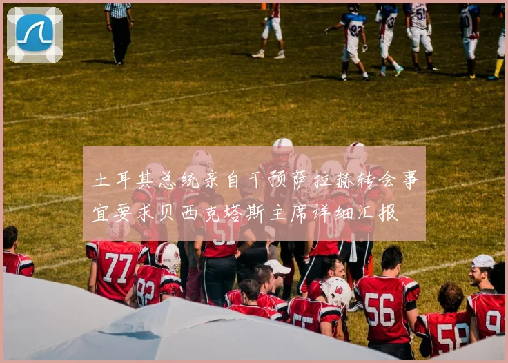 土耳其总统亲自干预萨拉赫转会事宜要求贝西克塔斯主席详细汇报