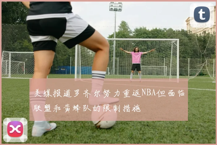 美媒报道罗齐尔努力重返NBA但面临联盟和黄蜂队的限制措施
