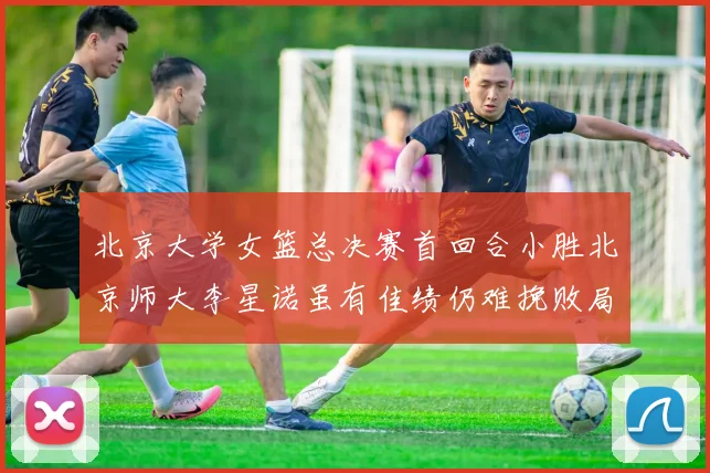 北京大学女篮总决赛首回合小胜北京师大李星诺虽有佳绩仍难挽败局
