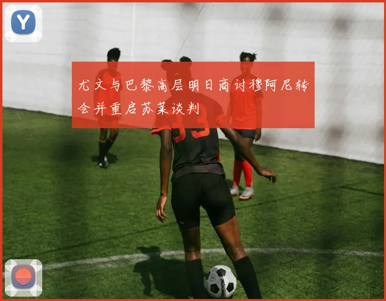 尤文与巴黎高层明日商讨穆阿尼转会并重启苏莱谈判