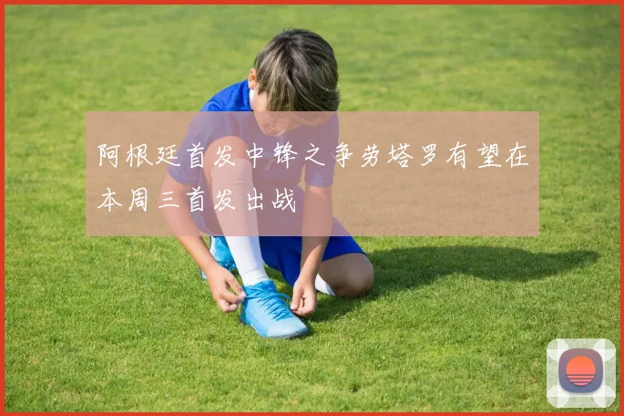 阿根廷首发中锋之争劳塔罗有望在本周三首发出战